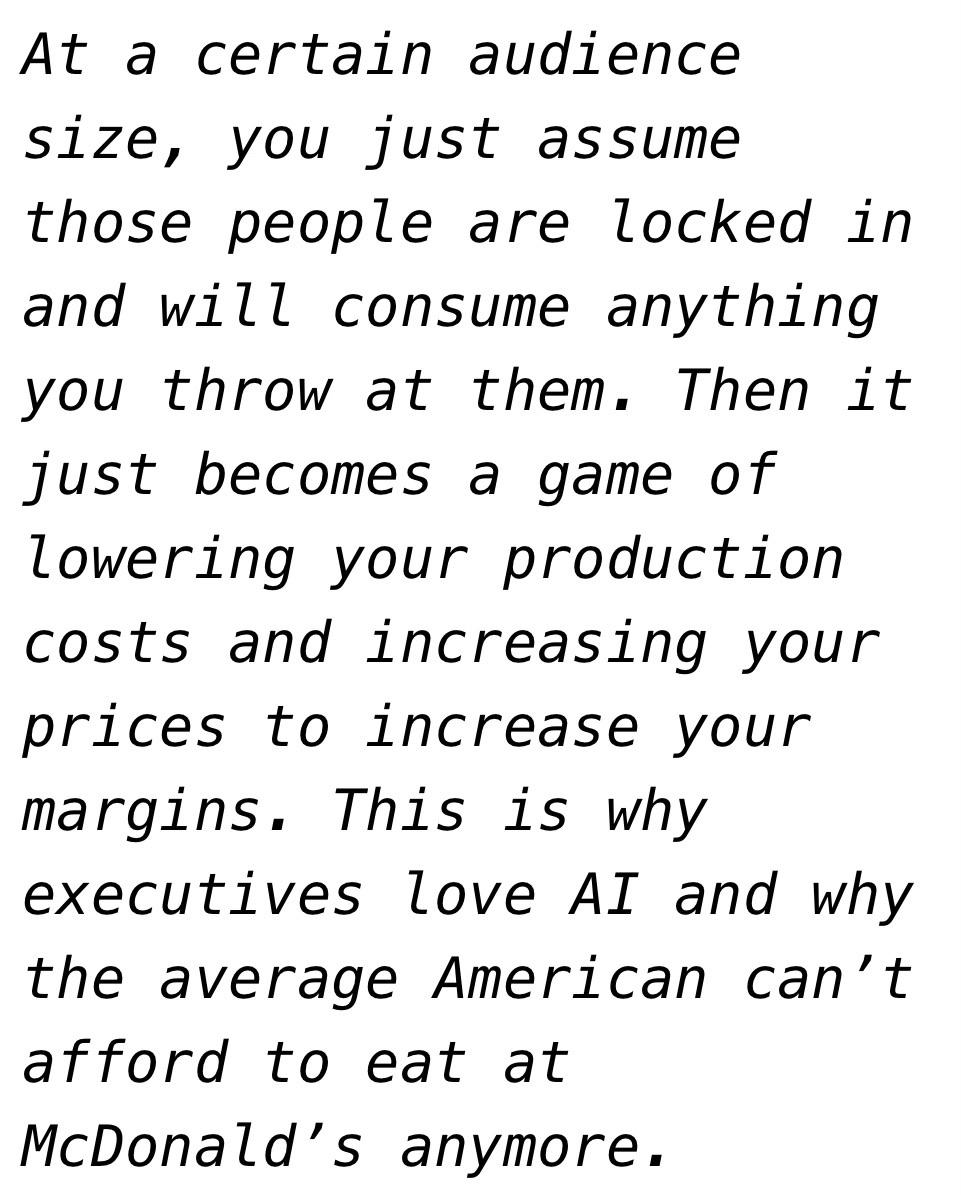 “At a certain audience size, you just assume those people are locked in and will consume anything you throw at them. Then it just becomes a game of lowering your production costs and increasing your prices to increase your margins. This is why executives love AI and why the average American can’t afford to eat at McDonald’s anymore” - Ryan Broderick 